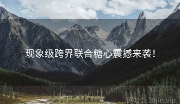 现象级跨界联合糖心震撼来袭！