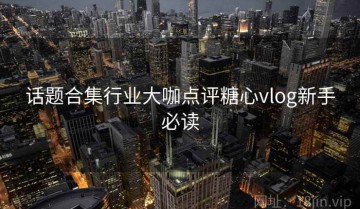 话题合集行业大咖点评糖心vlog新手必读