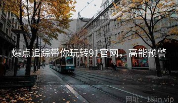 爆点追踪带你玩转91官网，高能预警