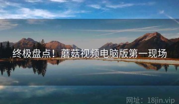 终极盘点！蘑菇视频电脑版第一现场