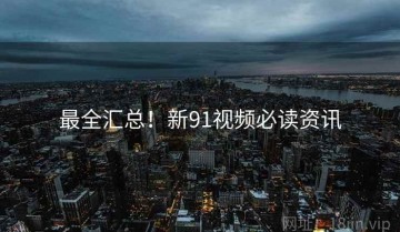 最全汇总！新91视频必读资讯