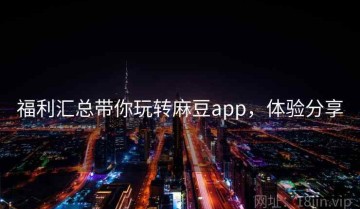 福利汇总带你玩转麻豆app，体验分享