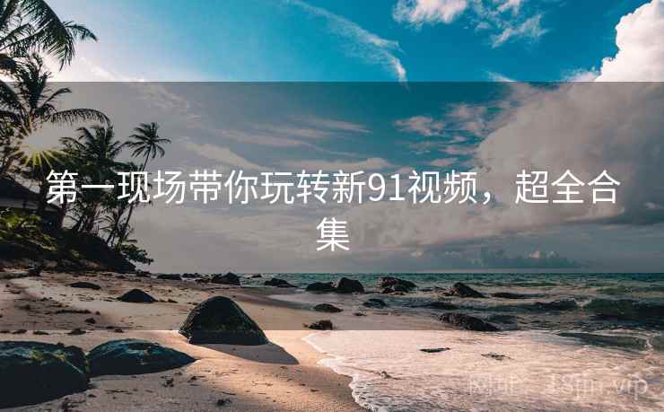 第一现场带你玩转新91视频，超全合集