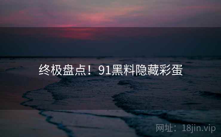 终极盘点！91黑料隐藏彩蛋