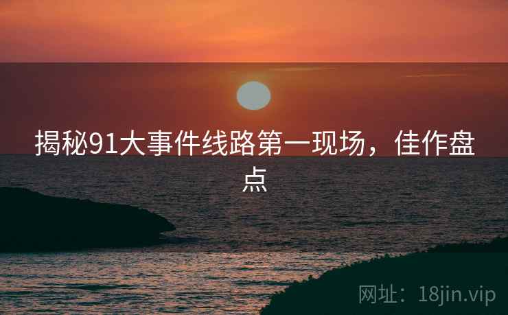 揭秘91大事件线路第一现场，佳作盘点