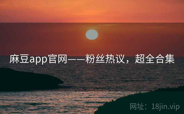 麻豆app官网——粉丝热议，超全合集