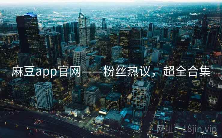 麻豆app官网——粉丝热议，超全合集