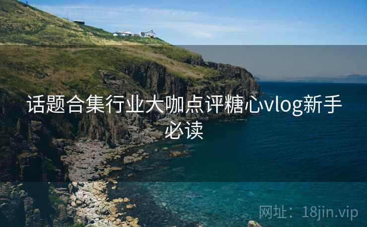 话题合集行业大咖点评糖心vlog新手必读