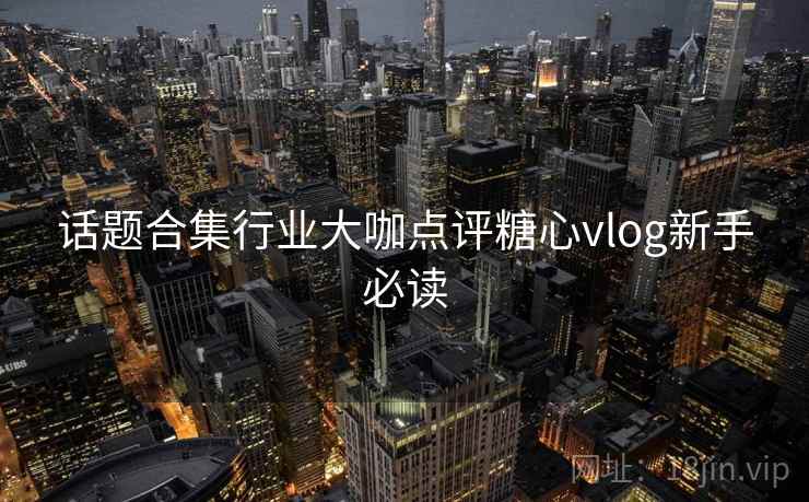话题合集行业大咖点评糖心vlog新手必读