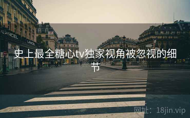 史上最全糖心tv独家视角被忽视的细节