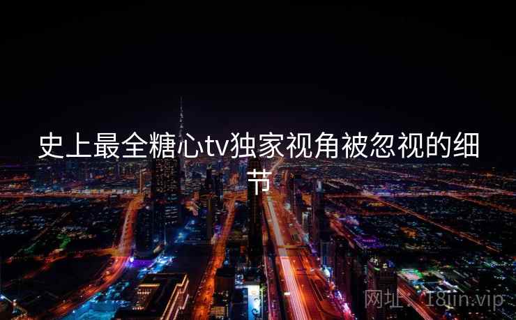 史上最全糖心tv独家视角被忽视的细节