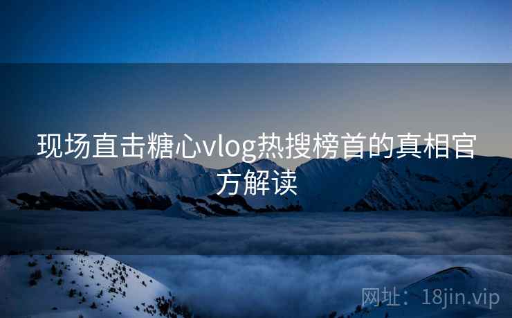 现场直击糖心vlog热搜榜首的真相官方解读