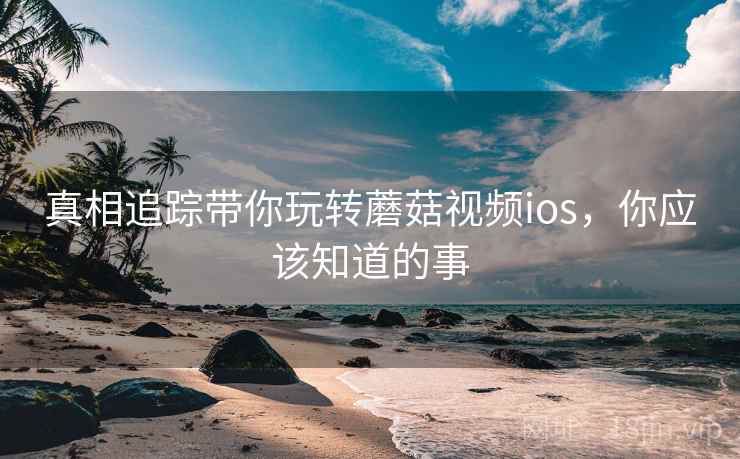 真相追踪带你玩转蘑菇视频ios，你应该知道的事