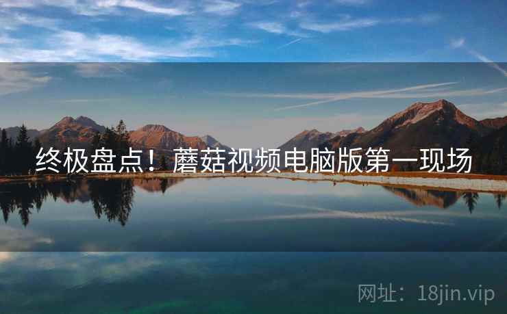 终极盘点！蘑菇视频电脑版第一现场