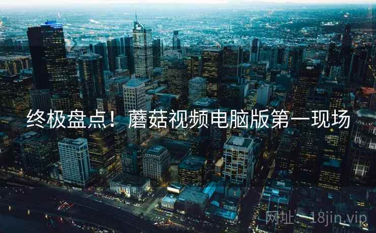 终极盘点！蘑菇视频电脑版第一现场