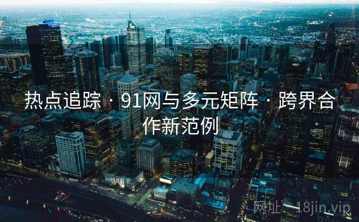 热点追踪 · 91网与多元矩阵 · 跨界合作新范例