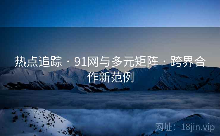 热点追踪 · 91网与多元矩阵 · 跨界合作新范例