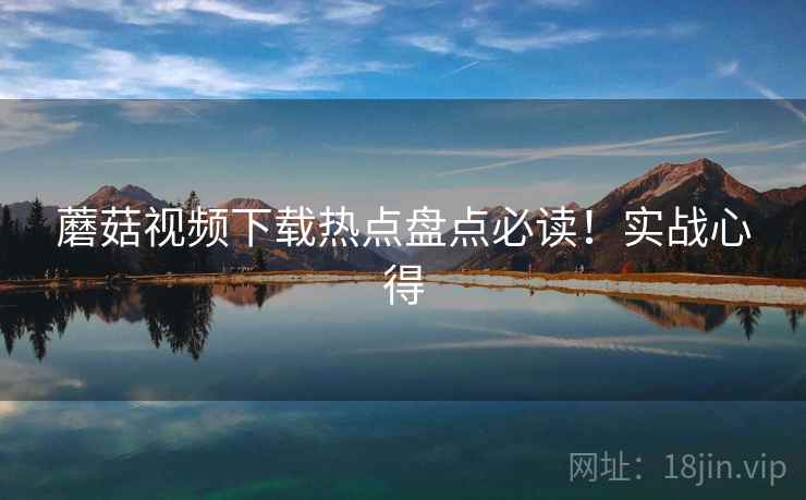 蘑菇视频下载热点盘点必读！实战心得