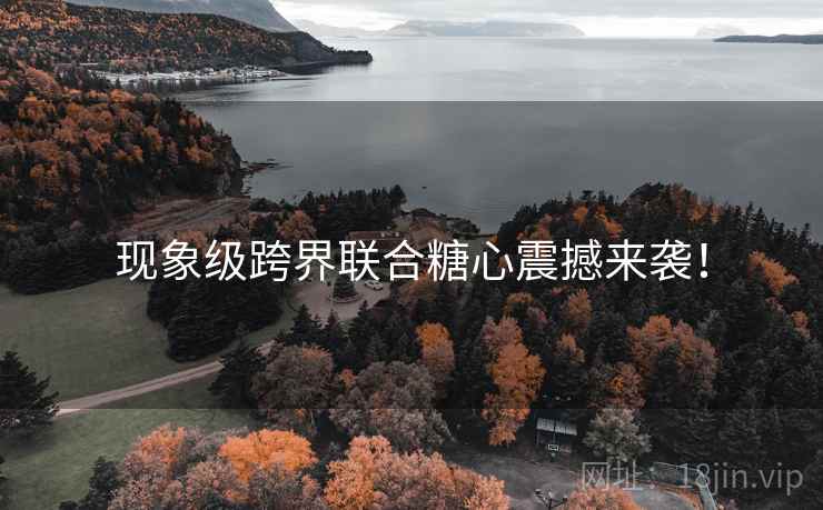现象级跨界联合糖心震撼来袭！